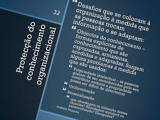  Desafi
                32            orga ios que
                             as penização se colo
                            infor ssoas tr à medid cam à
                                 maçã ocam a qu
                 do         Objec o e se a             e
             e nto
                  l
                                                dapt

            io na
                             form tos do            am:
           cçã o
                             conh as explí conhec
                            capt ecimen ícitas de imento –
       e cim
                           aceduradas, to que s
     n iz ac
                           algu idas e a armazenão
   P rote



                          que ns probl daptada as,
                               são u      e      s
                                     sado mas à m . Surgem
 co nh



                           Propr          s:     edid
org a


                            gost iedade                a
                           cont am    d in     te
                           poss ribu e ser re lectual
                                a serto embo conheci – as pes
                         Unifo        difíc ra a p das p soas
                                            il de    r         el
                              r mi z
                                     a çã o       deteopriedado seu
                                                       r mi n
                         Pers
                              onal                           ar e
                         que a ização
                            obje abordag
                  Anab      pers ctos? Ab em na u
                                 onal             t
                      e la M
                            esqu      izaçãordagemilização
                                           o? Ex    s      d
                                                cepç tandardestes
                                 ita
                                                     ões?    ou
 