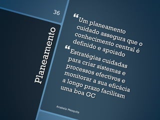 36
                             Um pl
                         cuid     anea
                               ado mento


          e nto
                        conh         asse
                               ecim       gura
                       defin         ento       que
                              ido e         cent    o
                    Estraté apoiado ral é
      ea m
                      para gias cui
                            criar        dada
                    proc           siste       s
                          esso
                                s efe mas e
Pla n


                    mon               ctivo
                         itora
                   a lon       r a su        se
                         go p         a ef i
                  uma          razo         cácia
                        b oa         facil
                             GC            itam
              Anab
                  e   la M
                          esqu
                               ita
 