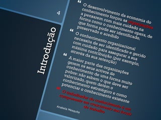          O de
                                conh senvolvi
                                                m
           4                   a pe ecimento ento da
                                     n
                              form sarem c forçou a econom
                            que a como o om mais s organi ia do
                                   f
                           pres orma po conheci cuidado zações
                                  erva        d           m         n
                                       do e e ser id ento op a




           o
                         O co                 aced       e          e
                                 n hec             ido ntificado ra, de

      duç ã
                        nece
                       com       ssita imento o                     ,
                       m áx     cuid de ser id rganizac
                              ima ado para entifica ional
                      atrav         c                      d
                              és daontribuiç assegura o e gerid
                   A ma              sua r     ão          r
                                           eten (por ex a sua
                                                                      o
Intro

                    gere ior parte               ção)        em p
                                                                 lo,
                   conh   m os           das o
                  pob r  ecim seus acti rganiza
                valor   e: nã ento de vos de ções
                                 o          u
               conh     izado sabem ma form
              pot e    ecim , quem d o que de a muito
                      nciar ento est etém o ve ser
             O tra
                               o con ratégi
                                      heci      c
             comp     balh
                             a            men o e como
                     onen dor do c              to ex
                            t e em       onhe         isten
                                                            te
                                     cresc cimen
                                 de tr     im         to
                                       abal ento no é um
           Anab
               e la M
                     esqu
                          ita              ho          s loc
                                                             ais
 