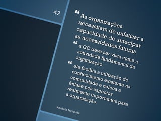 42
                 As org
                  nece ganizaçõ
                         ssita      es
                 capa          m de
                        cida
                as ne        de d enfatizar
                                  e ant
                       cess            ecip a
                a GC idades fut ar
                 activ deve ser         uras
                      id          v  v
               orga ade fun ista com
                     nizaç        dam
                           ão          enta o a
              ela f                         l da
                    acilit
             conh          aau
                   ecim        tiliza
            com           ento        ção d
                  un            e          o
           ênfa idade e xistente
                 se n o        c           n
          realm         s asp oloca a a
                              e
         a org ente imp ctos
                aniza        ortan
                      ção           tes p
                                         ara
 Anab
     e   la M
             esqu
                  ita
 