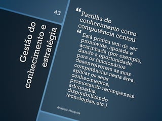 43                Partilh
                                     conh a do
                                     com ecimen
                    o
                                         petê    to co

                   e
              ão d
                                     Está p ncia centmo
            t égi a
            e nt o                    pro rátic
                                       om          a
                                                       ral
                                   acar ovida, atem de s
                                  dandinhada ( poiada er
       Ges t

      e stra
                                 para o a opo por exe e
     e ci m

                                dese os func rtunidadmplo,
                                com nvolver ionários e
                               aplicpetênciaem as su
con h




                               conh ar os se s nesta as
                              prom ecimen us            área
                                                             ,
                             adeq    oven tos,
                             disp   uada do reco
                                  o n ib s ,         mpe
                            tecn         ilizan          nsas
                                 o lo g
                                        ias, e do
                                              tc.)
                    Anab
                        e   la M
                                esqu
                                     ita
 