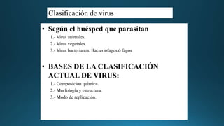 Clasificación de virus
• Según el huésped que parasitan
1.- Virus animales.
2.- Virus vegetales.
3.- Virus bacterianos. Bacteriófagos ó fagos
• BASES DE LA CLASIFICACIÓN
ACTUAL DE VIRUS:
1.- Composición química.
2.- Morfología y estructura.
3.- Modo de replicación.
 