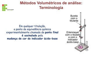 Métodos Volumétricos de análise:
Terminologia
Em qualquer titulação,
o ponto de equivalência química
experimentalmente chamado de ponto final
é assinalado pela
mudança de cor do indicador ácido-base
 