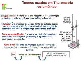 Termos usados em Titulometria
volumétrica:
Solução Padrão: Refere-se a um reagente de concentração
conhecida. Usado para fazer uma análise volumétrica.
Titulação: É o processo de adição lenta da solução padrão
sobre a amostra (solução com o analito) sobre agitação
constante até que a reação seja considerada finalizada.
Ponto de equivalência: É o ponto na titulação quando a
quantidade de reagente (titulante) é equivalente à
quantidade de analito.
Ponto Final: É ponto na titulação quando ocorre uma
alteração física associada à condição de equivalência
química.
Visual ou Instrumental
Cor
pH, potencial, corrente
elétrica, absorção de luz
 