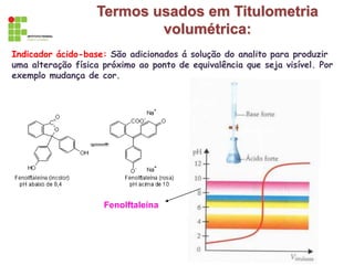 Termos usados em Titulometria
volumétrica:
Indicador ácido-base: São adicionados á solução do analito para produzir
uma alteração física próximo ao ponto de equivalência que seja visível. Por
exemplo mudança de cor.
Fenolftaleína
 