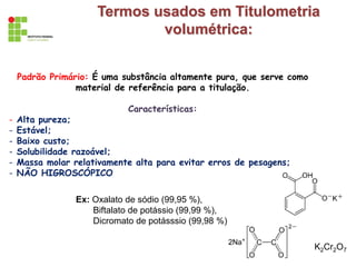 Termos usados em Titulometria
volumétrica:
Padrão Primário: É uma substância altamente pura, que serve como
material de referência para a titulação.
Características:
- Alta pureza;
- Estável;
- Baixo custo;
- Solubilidade razoável;
- Massa molar relativamente alta para evitar erros de pesagens;
- NÃO HIGROSCÓPICO
Ex: Oxalato de sódio (99,95 %),
Biftalato de potássio (99,99 %),
Dicromato de potásssio (99,98 %)
K2Cr2O7
 