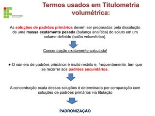 As soluções de padrões primários devem ser preparadas pela dissolução
de uma massa exatamente pesada (balança analítica) do soluto em um
volume definido (balão volumétrico).
Concentração exatamente calculada!
● O número de padrões primários é muito restrito e, frequentemente, tem que
se recorrer aos padrões secundários.
A concentração exata dessas soluções é determinada por comparação com
soluções de padrões primários via titulação
PADRONIZAÇÃO
Termos usados em Titulometria
volumétrica:
 