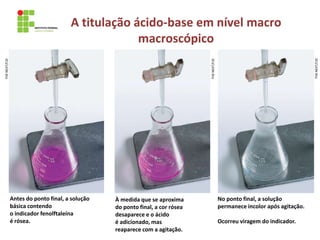A titulação ácido-base em nível macro
macroscópico
Antes do ponto final, a solução
básica contendo
o indicador fenolftaleína
é rósea.
À medida que se aproxima
do ponto final, a cor rósea
desaparece e o ácido
é adicionado, mas
reaparece com a agitação.
No ponto final, a solução
permanece incolor após agitação.
Ocorreu viragem do indicador.
THE
NEXT/CID
THE
NEXT/CID
THE
NEXT/CID
 
