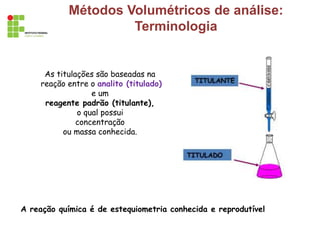 Métodos Volumétricos de análise:
Terminologia
As titulações são baseadas na
reação entre o analito (titulado)
e um
reagente padrão (titulante),
o qual possui
concentração
ou massa conhecida.
A reação química é de estequiometria conhecida e reprodutível
 