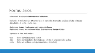 Formulários
Formulários HTML contêm elementos de formulário.
Elementos de formulário são diferentes tipos de elementos de entrada, caixas de seleção, botões de
rádio, botões de envio, e muito mais.
O elemento <input> é o elemento mais importante forma.
O elemento <input> tem muitas variações, dependendo do tipo de atributo.
Aqui estão os tipos mais usados ​:
texto Define a entrada de texto normal
rádio Define a entrada botão de rádio (para a seleção de uma das muitas opções)
enviar Define um botão de envio (para submeter o formulário)
 
