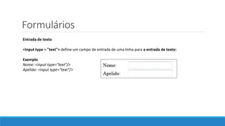 Formulários
Entrada de texto
<Input type = "text"> define um campo de entrada de uma linha para a entrada de texto:
Exemplo
Nome: <input type="text"/>
Apelido: <input type="text"/>
 