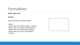 Formulários
HTML <option> Tag
Exemplo
A lista drop-down com quatro opções:
<select>
<option value="0">Escolha a cidade...</option>
<option value="Loc_Lisboa">Lisboa</option>
<option value="Loc_Porto">Porto</option>
<option value="Loc_Faro">Faro</option>
</select>
 