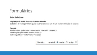 Formulários
Botão Radio Input
<Input type = "radio"> define um botão de rádio.
Os botões de rádio permitem que o usuário selecione um de um número limitado de opções:
Exemplo
manhã:<input type="radio" name="curso" checked="checked"/>
tarde:<input type="radio" name="curso"/>
noite:<input type="radio" name="curso"/>
 