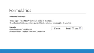 Formulários
Botão checkbox Input
<Input type = " checkbox "> define um botão de checkbox .
Os botões de checkbox permitem que o utilizador selecione várias opções de uma lista :
Exemplo
html:<input type="checkbox"/>
css:<input type="checkbox" checked="checked"/>
 