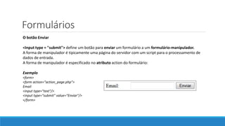 Formulários
O botão Enviar
<Input type = "submit"> define um botão para enviar um formulário a um formulário-manipulador.
A forma de manipulador é tipicamente uma página do servidor com um script para o processamento de
dados de entrada.
A forma de manipulador é especificado no atributo action do formulário:
Exemplo
<form>
<form action="action_page.php">
Email
<input type="text"/>
<input type="submit" value="Enviar"/>
</form>
 