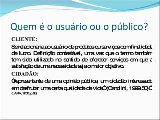 Quem é o usuário ou o público? CLIENTE :  Se relacionaria ao usuário de produtos ou serviços com finalidade de lucro. Definição contestável, uma vez que o termo também tem sido utilizado no sentido de oferecer serviços em que a satisfação de uma necessidade seja o maior objetivo.  CIDADÃO : “ representante de uma opinião pública, um cidadão interessado em desfrutar uma certa qualidade de vida” (Canclini, 1999:50)”.   (LARA, 2003, p.28) 