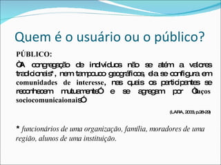 Quem é o usuário ou o público? PÚBLICO :  “ A congregação de indivíduos não se atém a valores tradicionais*, nem tampouco geográficos, ela se configura em  comunidades de interesse , nas quais os participantes se reconhecem mutuamente” e se agregam por “ laços sociocomunicaionai s”.   (LARA, 2003, p.28-29) *  funcionários de uma organização, família, moradores de uma região, alunos de uma instituição . 