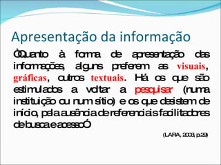 Apresentação da informação “ Quanto à forma de apresentação das informações, alguns preferem as  visuais ,  gráficas , outros  textuais . Há os que são estimulados a voltar a  pesquisar  (numa instituição ou num sítio) e os que desistem de início, pela ausência de referenciais facilitadores de busca e acesso”. (LARA, 2003, p.29) 