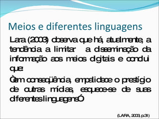 Meios e diferentes linguagens Lara (2003) observa que há, atualmente, a tendência a limitar  a disseminação da informação aos meios digitais e conclui que:  “ em conseqüência, empalidece o prestígio de outras mídias, esquece-se de suas diferentes linguagens”. (LARA, 2003, p.31) 