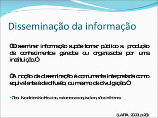 Disseminação da informação “ Disseminar informação supõe tornar público a  produção de conhecimentos gerados ou organizados por uma instituição.” “ A noção de disseminação é comumente interpretada como equivalente à de difusão, ou mesmo de divulgação.” Obs:  No dicionário Houaiss, os termos se equivalem, são sinônimos. (LARA, 2003, p.26) 