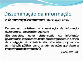 Disseminação da informação A “disseminação” busca oferecer  informações úteis .  Os autores  enfatizam a disseminação de informação governamental, sendo assim, explicam: “ Compreende-se como disseminação da informação governamental não só os resultados dos esforços e das iniciativas de divulgação à sociedade das atividades próprias da administração pública, como também as ações que visam a transferência de informações. “ (LARA, 2003, p.26) 