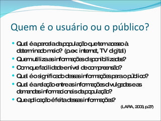 Quem é o usuário ou o público? Qual é a parcela da população que tem acesso à determinado meio?  (p.ex: internet, TV digital) Quem utiliza as informações disponibilizadas? Com que facilidade e nível de compreensão? Qual é o significado dessas informações para o público? Qual é a relação entre as informações divulgadas e as demandas informacionais da população?  Que aplicação é feita dessas informações? (LARA, 2003, p.27) 