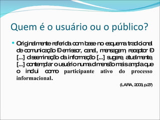 Quem é o usuário ou o público? Originalmente referida com base no esquema tradicional de comunicação – emissor, canal, mensagem, receptor – [...] disseminação da informação [...] sugere, atualmente, [...] contemplar o usuário numa dimensão mais ampla que o inclui como  participante ativo do processo informacional . (LARA, 2003, p.27) 