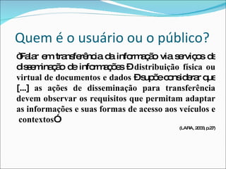 Quem é o usuário ou o público? “ Falar em transferência da informação via serviços de disseminação de informações –  distribuição física ou virtual de documentos e dados  – supõe considerar que [...]  as ações de disseminação para transferência devem observar os requisitos que permitam adaptar as informações e suas formas de acesso aos veículos e  contextos ”. (LARA, 2003, p.27) 