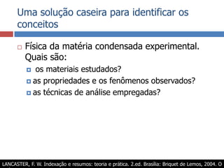 Uma solução caseira para identificar os conceitosFísica da matéria condensada experimental. Quais são: os materiais estudados?as propriedades e os fenômenos observados?as técnicas de análise empregadas?LANCASTER, F. W. Indexação e resumos: teoria e prática. 2.ed. Brasília: Briquet de Lemos, 2004. O Apêndice 2 apresenta algo semelhante.