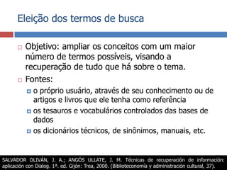 Eleição dos termos de buscaObjetivo: ampliar os conceitos com um maior número de termos possíveis, visando a recuperação de tudo que há sobre o tema.Fontes:o próprio usuário, através de seu conhecimento ou de artigos e livros que ele tenha como referênciaos tesauros e vocabulários controlados das bases de dadosos dicionários técnicos, de sinônimos, manuais, etc.SALVADOR OLIVÁN, J. A.; ANGÓS ULLATE, J. M. Técnicas de recuperación de información: aplicación con Dialog. 1ª. ed. Gijón: Trea, 2000. (Biblioteconomía y administración cultural, 37).