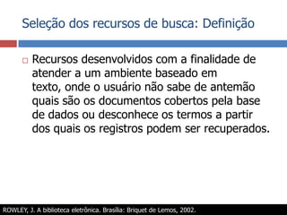 Seleção dos recursos de busca: DefiniçãoRecursos desenvolvidos com a finalidade de atender a um ambiente baseado em texto, onde o usuário não sabe de antemão quais são os documentos cobertos pela base de dados ou desconhece os termos a partir dos quais os registros podem ser recuperados.ROWLEY, J. A biblioteca eletrônica. Brasília: Briquet de Lemos, 2002.