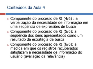 Conteúdos da Aula 4Componente do processo de RI (4/6) : a verbalização da necessidade de informação em uma seqüência de expressões de buscaComponente do processo de RI (5/6): a seqüência dos itens apresentados como um resultado da estratégia de buscaComponente do processo de RI (6/6): a medida em que os registros recuperados satisfazem a necessidade de informação do usuário (avaliação da relevância)