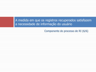 Componente do processo de RI (6/6)A medida em que os registros recuperados satisfazem a necessidade de informação do usuário