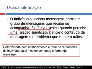 Uso da informaçãoO indivíduo seleciona mensagens entre um grupo de mensagens que recebe ou acompanha. Ele faz a escolha quando percebe uma relação significativa entre o conteúdo da mensagem e o problema que tem em mãos.Determinada pelo conhecimento e rede de referências do indivíduo, assim como conteúdo e forma da mensagemCHOO, C. W. A organização do conhecimento. 2.ed. ed. São Paulo: Senac, 2006. Cap. 2