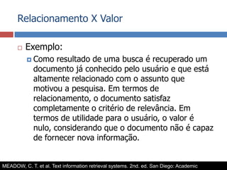 Relacionamento X ValorExemplo:Como resultado de uma busca é recuperado um documento já conhecido pelo usuário e que está altamente relacionado com o assunto que motivou a pesquisa. Em termos de relacionamento, o documento satisfaz completamente o critério de relevância. Em termos de utilidade para o usuário, o valor é nulo, considerando que o documento não é capaz de fornecer nova informação.MEADOW, C. T. et al. Text information retrieval systems. 2nd. ed. San Diego: Academic Press, 2000. (Library and information science).