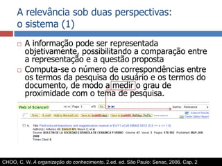 A relevância sob duas perspectivas:o sistema (1)A informação pode ser representada objetivamente, possibilitando a comparação entre a representação e a questão propostaComputa-se o número de correspondências entre os termos da pesquisa do usuário e os termos do documento, de modo a medir o grau de proximidade com o tema de pesquisa.CHOO, C. W. A organização do conhecimento. 2.ed. ed. São Paulo: Senac, 2006. Cap. 2