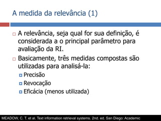A medida da relevância (1)A relevância, seja qual for sua definição, é considerada a o principal parâmetro para avaliação da RI.Basicamente, três medidas compostas são utilizadas para analisá-la:PrecisãoRevocaçãoEficácia (menos utilizada)MEADOW, C. T. et al. Text information retrieval systems. 2nd. ed. San Diego: Academic Press, 2000. (Library and information science).