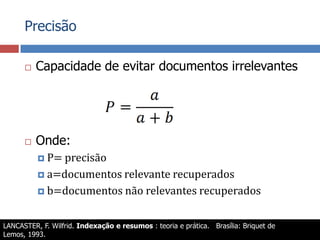 PrecisãoCapacidade de evitar documentos irrelevantesOnde:P= precisãoa=documentos relevante recuperadosb=documentos não relevantes recuperadosLANCASTER, F. Wilfrid. Indexação e resumos : teoria e prática.   Brasília: Briquet de Lemos, 1993.MEADOW, C. T. et al. Text information retrieval systems. 2nd. ed. San Diego: Academic Press, 2000. (Library and information science).