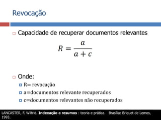RevocaçãoCapacidade de recuperar documentos relevantesOnde:R= revocaçãoa=documentos relevante recuperadosc=documentos relevantes não recuperadosLANCASTER, F. Wilfrid. Indexação e resumos : teoria e prática.   Brasília: Briquet de Lemos, 1993.MEADOW, C. T. et al. Text information retrieval systems. 2nd. ed. San Diego: Academic Press, 2000. (Library and information science).