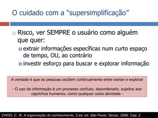 O cuidado com a “supersimplificação”Risco, ver SEMPRE o usuário como alguém que quer:extrair informações específicas num curto espaço de tempo, OU, ao contrárioinvestir esforço para buscar e explorar informaçãoA verdade é que as pessoas oscilam continuamente entre extrair e explorar- O uso da informação é um processo confuso, desordenado, sujeitos aos caprichos humanos, como qualquer outra atividade - CHOO, C. W. A organização do conhecimento. 2.ed. ed. São Paulo: Senac, 2006. Cap. 2