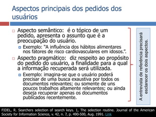 Aspectos principais dos pedidos dos usuáriosAspecto semântico:  é o tópico de um pedido, apresenta o assunto que é a preocupação do usuário.Exemplo: “A influência dos hábitos alimentares nos fatores de risco cardiovasculares em idosos.”.Aspecto pragmático:  diz respeito ao propósito do pedido do usuário, a finalidade para a qual a informação recuperada será utilizada.Exemplo: imagina-se que o usuário poderá precisar de uma busca exaustiva por todos os documentos relevantes; ou somente de uns poucos trabalhos altamente relevantes; ou ainda deseja recuperar apenas os documentos publicados recentemente.A entrevista de referência precisará esclarecer os dois aspectos.FIDEL, R. Searchers selection of search keys. 1, The selection routine. Journal of the American Society for Information Science, v. 42, n. 7, p. 490-500, Aug. 1991. Link