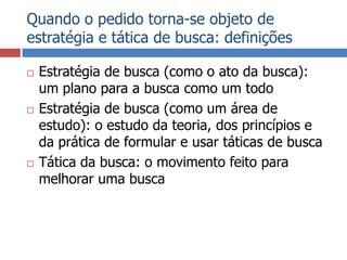 Quando o pedido torna-se objeto de estratégia e tática de busca: definiçõesEstratégia de busca (como o ato da busca): um plano para a busca como um todoEstratégia de busca (como um área de estudo): o estudo da teoria, dos princípios e da prática de formular e usar táticas de buscaTática da busca: o movimento feito para melhorar uma busca