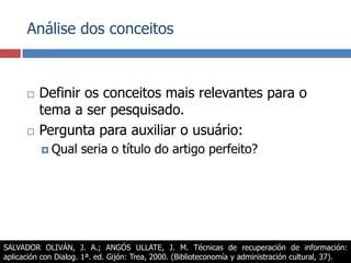 Análise dos conceitosDefinir os conceitos mais relevantes para o tema a ser pesquisado.Pergunta para auxiliar o usuário:Qual seria o título do artigo perfeito?SALVADOR OLIVÁN, J. A.; ANGÓS ULLATE, J. M. Técnicas de recuperación de información: aplicación con Dialog. 1ª. ed. Gijón: Trea, 2000. (Biblioteconomía y administración cultural, 37).