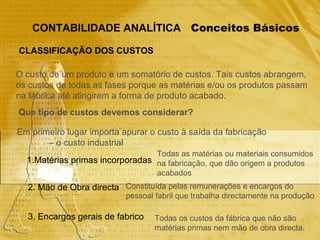 Conceitos Básicos CONTABILIDADE ANALÍTICA CLASSIFICAÇÃO DOS CUSTOS O custo de um produto é um somatório de custos. Tais custos abrangem,  os custos de todas as fases porque as matérias e/ou os produtos passam  na fábrica até atingirem a forma de produto acabado. Que tipo de custos devemos considerar? Em primeiro lugar importa apurar o custo à saída da fabricação  –  o custo industrial 1.Matérias primas incorporadas 2. Mão de Obra directa 3. Encargos gerais de fabrico Todas as matérias ou materiais consumidos na fabricação, que dão origem a produtos acabados Constituída pelas remunerações e encargos do pessoal fabril que trabalha directamente na produção Todas os custos da fábrica que não são matérias primas nem mão de obra directa. 