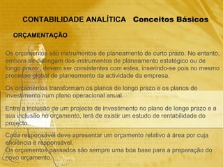 Conceitos Básicos CONTABILIDADE ANALÍTICA ORÇAMENTAÇÃO Os orçamentos são instrumentos de planeamento de curto prazo. No entanto, embora se distingam dos instrumentos de planeamento estatégico ou de  longo prazo , devem ser consistentes com estes, inserindo-se pois no mesmo  processo global de planeamento da actividade da empresa. Os orçamentos transformam os planos de longo prazo e os planos de  investimento num plano operacional anual. Entre a inclusão de um projecto de investimento no plano de longo prazo e a  sua inclusão no orçamento, terá de existir um estudo de rentabilidade do  projecto. Cada responsável deve apresentar um orçamento relativo à área por cuja  eficiência é responsável. Os orçamentos passados são sempre uma boa base para a preparação do  novo orçamento. 