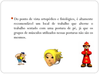 Do ponto de vista ortopédico e fisiológico, é altamente
recomendável um local de trabalho que alterne o
trabalho sentado com uma postura de pé, já que os
grupos de músculos utilizados nessas posturas não são os
mesmos.
 