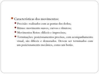 Características dos movimentos:
Precisão: realizados com as pontas dos dedos;
Ritmo: movimento suaves, curvos e rítmicos;
Movimentos Retos: difíceis e imprecisos;
Terminações: posicionamentos precisos, com acompanhamento
visual, são difíceis e demorados. Devem ser terminados com
um posicionamento mecânico, como um botão.
 