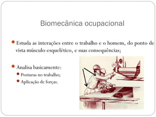 Biomecânica ocupacional
Estuda as interações entre o trabalho e o homem, do ponto de
vista músculo-esquelético, e suas consequências;
Analisa basicamente:
Posturas no trabalho;
Aplicação de forças.
ERGONOMIA
 