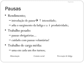 Pausas
• Rendimento;
– introdução de pausa intensidade;↑
– adia o surgimento da fadiga e a produtividade;↓
• Trabalho pesado:
– pausas obrigatórias...
– cuidado com pausas voluntárias!
• Trabalho de carga média:
– uma em cada um dos turnos;
Alimentação Contato social Prevenção de fadiga
Ergonomia
 