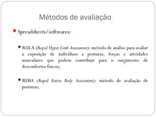 Métodos de avaliação
Spreadsheets/softwares:
RULA (Rapid Upper Limb Assessment): método de análise para avaliar
a exposição de indivíduos a posturas, forças e atividades
musculares que podem contribuir para o surgimento de
desconfortos físicos;
REBA (Rapid Entire Body Assessment): método de avaliação de
posturas;
ERGONOMIA
 